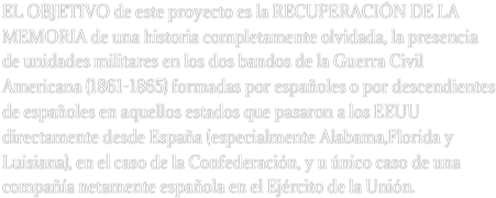 EL OBJETIVO de este proyecto es la recuperación de la memoria de una historia completamente olvidada, la presencia de unidades militares en los dos bandos de la Guerra Civil Americana (1861-1865) formadas por españoles o por descendientes de españoles en aquellos estados que pasaron a los EEUU directamente desde España (especialmente Alabama,Florida y Luisiana), en el caso de la Confederación, y u único caso de una compañía netamente española en el Ejército de la Unión. 