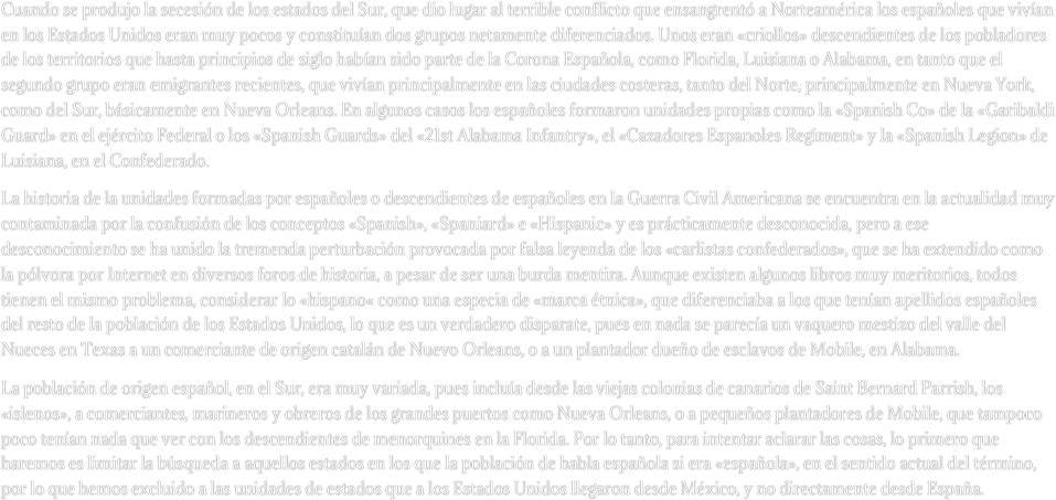 Cuando se produjo la secesión de los estados del Sur, que dio lugar al terrible conflicto que ensangrentó a Norteamérica los españoles que vivían en los Estados Unidos eran muy pocos y constituían dos grupos netamente diferenciados. Unos eran «criollos» descendientes de los pobladores de los territorios que hasta principios de siglo habían sido parte de la Corona Española, como Florida, Luisiana o Alabama, en tanto que el segundo grupo eran emigrantes recientes, que vivían principalmente en las ciudades costeras, tanto del Norte, principalmente en Nueva York, como del Sur, básicamente en Nueva Orleans. En algunos casos los españoles formaron unidades propias como la «Spanish Co» de la «Garibaldi Guard» en el ejército Federal o los «Spanish Guards» del «21st Alabama Infantry», el «Cazadores Espanoles Regiment» y la «Spanish Legion» de Luisiana, en el Confederado.
La historia de la unidades formadas por españoles o descendientes de españoles en la Guerra Civil Americana se encuentra en la actualidad muy contaminada por la confusión de los conceptos «Spanish», «Spaniard» e «Hispanic» y es prácticamente desconocida, pero a ese desconocimiento se ha unido la tremenda perturbación provocada por falsa leyenda de los «carlistas confederados», que se ha extendido como la pólvora por Internet en diversos foros de historia, a pesar de ser una burda mentira. Aunque existen algunos libros muy meritorios, todos tienen el mismo problema, considerar lo «hispano« como una especia de «marca étnica», que diferenciaba a los que tenían apellidos españoles del resto de la población de los Estados Unidos, lo que es un verdadero disparate, pues en nada se parecía un vaquero mestizo del valle del Nueces en Texas a un comerciante de origen catalán de Nuevo Orleans, o a un plantador dueño de esclavos de Mobile, en Alabama. 
La población de origen español, en el Sur, era muy variada, pues incluía desde las viejas colonias de canarios de Saint Bernard Parrish, los «islenos», a comerciantes, marineros y obreros de los grandes puertos como Nueva Orleans, o a pequeños plantadores de Mobile, que tampoco poco tenían nada que ver con los descendientes de menorquines en la Florida. Por lo tanto, para intentar aclarar las cosas, lo primero que haremos es limitar la búsqueda a aquellos estados en los que la población de habla española si era «española», en el sentido actual del término, por lo que hemos excluido a las unidades de estados que a los Estados Unidos llegaron desde México, y no directamente desde España. 