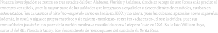 Nuestra investigación se centra en tres estados del Sur, Alabama, Florida y Luisiana, donde se recoge de una forma más precisa el concepto «español», pues la mayor parte de las unidades que integraron a españoles o descendientes de españoles, estaban en estos estados. Eso si, usamos el término «español» como se hacía en 1860, y no ahora, pues los cubanos aparecían como españoles (además, lo eran), y algunos grupos mestizos y de cultura «mexicana» como los «adaesenos», si son incluidos, pues sus comunidades jamás fueron parte de la nación mexicana constituida como independiente en 1821. En la foto William Baya, coronel del 8th Florida Infantry. Era descendiente de menorquines del condado de Santa Rosa.