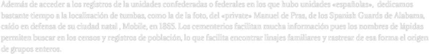 Además de acceder a los registros de la unidades confederadas o federales en los que hubo unidades «españolas»,  dedicamos bastante tiempo a la localización de tumbas, como la de la foto, del «private» Manuel de Pras, de los Spanish Guards de Alabama, caído en defensa de su ciudad natal , Mobile, en 1865. Los cementerios facilitan mucha información pues los nombres de lápidas permiten buscar en los censos y registros de población, lo que facilita encontrar linajes familiares y rastrear de esa forma el origen de grupos enteros.