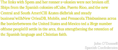 The Iinks with Spem and her ronner s=olonies were not broken off. Sbips from the Spanish colonies ofCube, Puerto Rioo, and the new Central and South AmeriCll1 &tates didbrisk and steady business'wi1hNew OrieaDB, MobiIe, and PensacoIa.Tbisbusiness acroa fhe borderbetween the United States and·Mexico ted a l8rge number ofthese people10 settle in tite arca, thus sttengtbening the retention of thc Spanish Ianguage and CInistian faith.

John O’Donnell
Spanish Confederates
