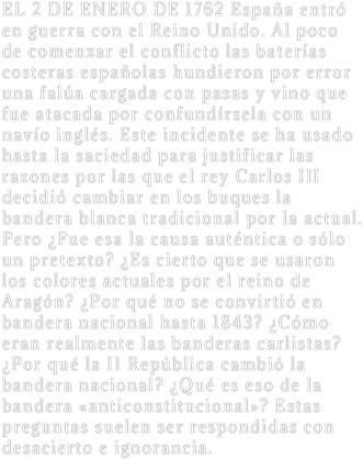 EL 2 DE ENERO DE 1762 España entró en guerra con el Reino Unido. Al poco de comenzar el conflicto las baterías costeras españolas hundieron por error una falúa cargada con pasas y vino que fue atacada por confundírsela con un navío inglés. Este incidente se ha usado hasta la saciedad para justificar las razones por las que el rey Carlos III decidió cambiar en los buques la bandera blanca tradicional por la actual. Pero ¿Fue esa la causa auténtica o sólo un pretexto? ¿Es cierto que se usaron los colores actuales por el reino de Aragón? ¿Por qué no se convirtió en bandera nacional hasta 1843? ¿Cómo eran realmente las banderas carlistas? ¿Por qué la II República cambió la bandera nacional? ¿Qué es eso de la bandera «anticonstitucional»? Estas preguntas suelen ser respondidas con desacierto e ignorancia.