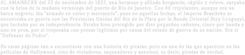 AL AMANECER del 22 de noviembre de 1827, una hermoso y afilado bergantín, rápido y velero, zarpaba con la brisa de la mañana veraniega del puerto de Río de Janeiro. Con 40 tripulantes, aunque era un barco negrero, iba "armado en corso y mercancía", pues en aquellas fechas, el Imperio Brasileño se encontraba en guerra con las Provincias Unidas del Río de la Plata por la Banda Oriental (hoy Uruguay), que luchaba por su independencia. Estaba bien protegido por diez pequeños cañones, cinco por banda y uno en proa, por si tropezaba con presas legítimas por causa del estado de guerra de su nación. Era el "Defensor de Pedro". 

En estas páginas van a encontrarse con una historia de piratas, pero no una de las que aparecen en las películas de Hollywood, sino de violadores, saqueadores y asesinos, es decir, piratas de verdad.