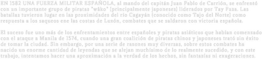 EN 1582 UNA FUERZA MILITAR ESPAÑOLA, al mando del capitán Juan Pablo de Carrión, se enfrentó con un importante grupo de piratas "wâko" (principalmente japoneses) liderados por Tay Fusa. Las batallas tuvieron lugar en las proximidades del río Cagayán (conocido como Tajo del Norte) como respuesta a los saqueos ene las costas de Luzón, combates que se saldaron con victoria española.

El suceso fue uno más de los enfrentamientos entre españoles y piratas asiáticos que habían comenzado con el ataque a Manila de 1574, cuando una gran coalición de piratas chinos y japoneses trató sin éxito de tomar la ciudad. Sin embargo, por una serie de razones muy diversas, sobre estos combates ha nacido un enorme cantidad de leyendas que se alejan muchísimo de lo realmente sucedido, y con este trabajo, intentamos hacer una aproximación a la verdad de los hechos, sin fantasías ni exageraciones. 