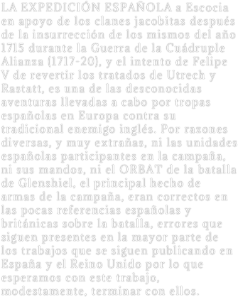 LA EXPEDICIÓN ESPAÑOLA a Escocia en apoyo de los clanes jacobitas después de la insurrección de los mismos del año 1715 durante la Guerra de la Cuádruple Alianza (1717-20), y el intento de Felipe V de revertir los tratados de Utrech y Rastatt, es una de las desconocidas aventuras llevadas a cabo por tropas españolas en Europa contra su tradicional enemigo inglés. Por razones diversas, y muy extrañas, ni las unidades españolas participantes en la campaña, ni sus mandos, ni el ORBAT de la batalla de Glenshiel, el principal hecho de armas de la campaña, eran correctos en las pocas referencias españolas y británicas sobre la batalla, errores que siguen presentes en la mayor parte de los trabajos que se siguen publicando en España y el Reino Unido por lo que esperamos con este trabajo, modestamente, terminar con ellos.

