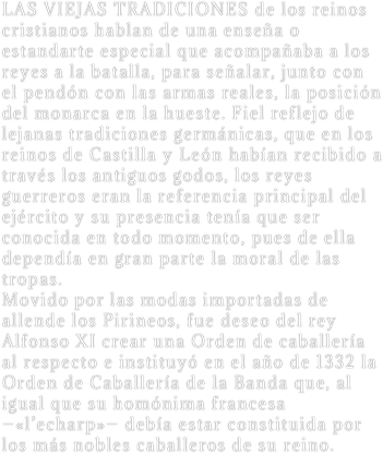 LAS VIEJAS TRADICIONES de los reinos cristianos hablan de una enseña o estandarte especial que acompañaba a los reyes a la batalla, para señalar, junto con el pendón con las armas reales, la posición del monarca en la hueste. Fiel reflejo de lejanas tradiciones germánicas, que en los reinos de Castilla y León habían recibido a través los antiguos godos, los reyes guerreros eran la referencia principal del ejército y su presencia tenía que ser conocida en todo momento, pues de ella dependía en gran parte la moral de las tropas.
Movido por las modas importadas de allende los Pirineos, fue deseo del rey Alfonso XI crear una Orden de caballería al respecto e instituyó en el año de 1332 la Orden de Caballería de la Banda que, al igual que su homónima francesa —«l’echarp»— debía estar constituida por los más nobles caballeros de su reino.