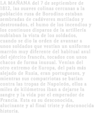 LA MAÑANA del 7 de septiembre de 1812, las suaves colinas cercanas a la población rusa de Borodino estaban sembradas de cadáveres mutilados y destrozados, el humo de los incendios y los continuos disparos de la artillería nublaban la vista de los soldados, cuando se dio la orden de avanzar a unos soldados que vestían un uniforme marrón muy diferente del habitual azul del ejército francés, tocados con unos chacos de forma inusual. Venían del otro extremo de Europa, del país más alejado de Rusia, eran portugueses, y mientras sus compatriotas se batían contra las tropas de Napoleón, ellos a miles de kilómetros iban a dejarse la sangre y la vida por el emperador de Francia. Esta es su desconocida, alucinante y al final triste y desconocida historia.