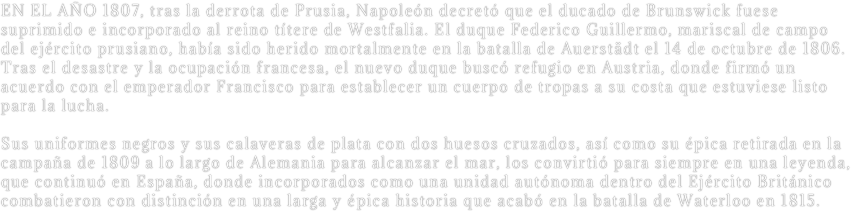 EN EL AÑO 1807, tras la derrota de Prusia, Napoleón decretó que el ducado de Brunswick fuese suprimido e incorporado al reino títere de Westfalia. El duque Federico Guillermo, mariscal de campo del ejército prusiano, había sido herido mortalmente en la batalla de Auerstädt el 14 de octubre de 1806. Tras el desastre y la ocupación francesa, el nuevo duque buscó refugio en Austria, donde firmó un acuerdo con el emperador Francisco para establecer un cuerpo de tropas a su costa que estuviese listo para la lucha. 

Sus uniformes negros y sus calaveras de plata con dos huesos cruzados, así como su épica retirada en la campaña de 1809 a lo largo de Alemania para alcanzar el mar, los convirtió para siempre en una leyenda, que continuó en España, donde incorporados como una unidad autónoma dentro del Ejército Británico combatieron con distinción en una larga y épica historia que acabó en la batalla de Waterloo en 1815.