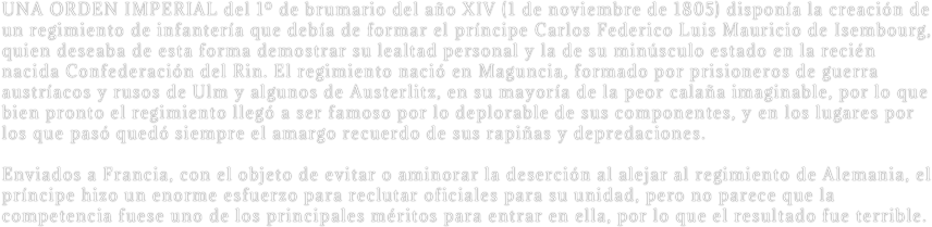 UNA ORDEN IMPERIAL del 1º de brumario del año XIV (1 de noviembre de 1805) disponía la creación de un regimiento de infantería que debía de formar el príncipe Carlos Federico Luis Mauricio de Isembourg, quien deseaba de esta forma demostrar su lealtad personal y la de su minúsculo estado en la recién nacida Confederación del Rin. El regimiento nació en Maguncia, formado por prisioneros de guerra austríacos y rusos de Ulm y algunos de Austerlitz, en su mayoría de la peor calaña imaginable, por lo que bien pronto el regimiento llegó a ser famoso por lo deplorable de sus componentes, y en los lugares por los que pasó quedó siempre el amargo recuerdo de sus rapiñas y depredaciones.  

Enviados a Francia, con el objeto de evitar o aminorar la deserción al alejar al regimiento de Alemania, el príncipe hizo un enorme esfuerzo para reclutar oficiales para su unidad, pero no parece que la competencia fuese uno de los principales méritos para entrar en ella, por lo que el resultado fue terrible.