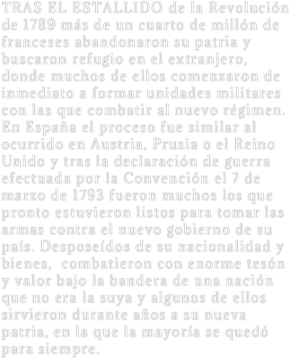 TRAS EL ESTALLIDO de la Revolución de 1789 más de un cuarto de millón de franceses abandonaron su patria y buscaron refugio en el extranjero, donde muchos de ellos comenzaron de inmediato a formar unidades militares con las que combatir al nuevo régimen. En España el proceso fue similar al ocurrido en Austria, Prusia o el Reino Unido y tras la declaración de guerra efectuada por la Convención el 7 de marzo de 1793 fueron muchos los que pronto estuvieron listos para tomar las armas contra el nuevo gobierno de su país. Desposeídos de su nacionalidad y bienes,  combatieron con enorme tesón y valor bajo la bandera de una nación que no era la suya y algunos de ellos sirvieron durante años a su nueva patria, en la que la mayoría se quedó para siempre.