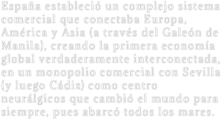 España estableció un complejo sistema comercial que conectaba Europa, América y Asia (a través del Galeón de Manila), creando la primera economía global verdaderamente interconectada, en un monopolio comercial con Sevilla (y luego Cádiz) como centro neurálgicos que cambió el mundo para siempre, pues abarcó todos los mares.