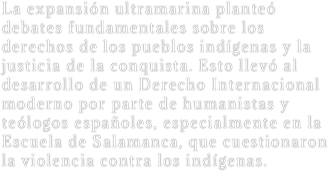 La expansión ultramarina planteó debates fundamentales sobre los derechos de los pueblos indígenas y la justicia de la conquista. Esto llevó al desarrollo de un Derecho Internacional moderno por parte de humanistas y teólogos españoles, especialmente en la Escuela de Salamanca, que cuestionaron la violencia contra los indígenas.