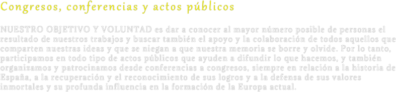 Congresos, conferencias y actos públicos
Nuestro objetivo y voluntad es dar a conocer al mayor número posible de personas el resultado de nuestros trabajos y buscar también el apoyo y la colaboración de todos aquellos que comparten nuestras ideas y que se niegan a que nuestra memoria se borre y olvide. Por lo tanto, participamos en todo tipo de actos públicos que ayuden a difundir lo que hacemos, y también organizamos y patrocinamos desde conferencias a congresos, siempre en relación a la historia de España, a la recuperación y el reconocimiento de sus logros y a la defensa de sus valores inmortales y su profunda influencia en la formación de la Europa actual.
