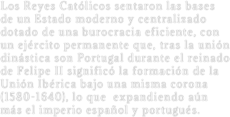 Los Reyes Católicos sentaron las bases de un Estado moderno y centralizado dotado de una burocracia eficiente, con un ejército permanente que, tras la unión dinástica son Portugal durante el reinado de Felipe II significó la formación de la Unión Ibérica bajo una misma corona (1580-1640), lo que  expandiendo aún más el imperio español y portugués.