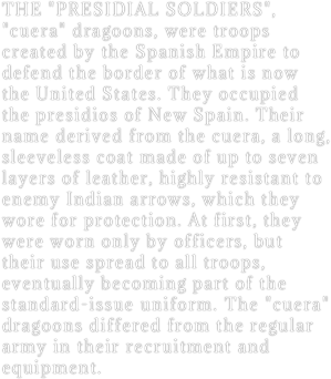 THE "PRESIDIAL SOLDIERS", "cuera" dragoons, were troops created by the Spanish Empire to defend the border of what is now the United States. They occupied the presidios of New Spain. Their name derived from the cuera, a long, sleeveless coat made of up to seven layers of leather, highly resistant to enemy Indian arrows, which they wore for protection. At first, they were worn only by officers, but their use spread to all troops, eventually becoming part of the standard-issue uniform. The "cuera" dragoons differed from the regular  army in their recruitment and equipment. 