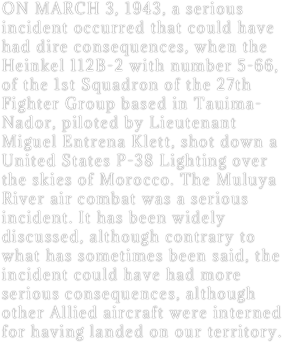 ON MARCH 3, 1943, a serious incident occurred that could have had dire consequences, when the Heinkel 112B-2 with number 5-66, of the 1st Squadron of the 27th Fighter Group based in Tauima-Nador, piloted by Lieutenant Miguel Entrena Klett, shot down a United States P-38 Lighting over the skies of Morocco. The Muluya River air combat was a serious incident. It has been widely discussed, although contrary to what has sometimes been said, the incident could have had more serious consequences, although other Allied aircraft were interned for having landed on our territory.