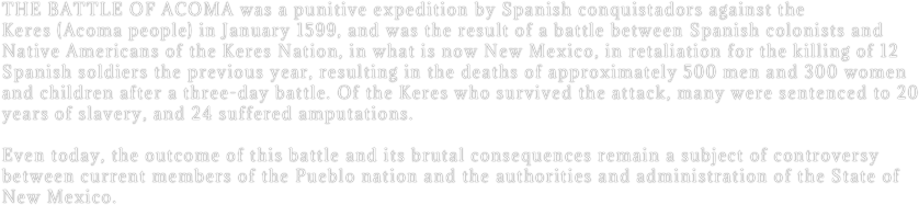 The battle of Acoma was a punitive expedition by Spanish conquistadors against the Keres (Acoma people) in January 1599, and was the result of a battle between Spanish colonists and Native Americans of the Keres Nation, in what is now New Mexico, in retaliation for the killing of 12 Spanish soldiers the previous year, resulting in the deaths of approximately 500 men and 300 women and children after a three-day battle. Of the Keres who survived the attack, many were sentenced to 20 years of slavery, and 24 suffered amputations.

Even today, the outcome of this battle and its brutal consequences remain a subject of controversy between current members of the Pueblo nation and the authorities and administration of the State of New Mexico.