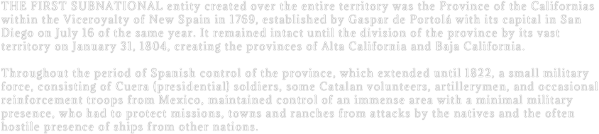 The first subnational entity created over the entire territory was the Province of the Californias within the Viceroyalty of New Spain in 1769, established by Gaspar de Portolá with its capital in San Diego on July 16 of the same year. It remained intact until the division of the province by its vast territory on January 31, 1804, creating the provinces of Alta California and Baja California. 

Throughout the period of Spanish control of the province, which extended until 1822, a small military force, consisting of Cuera (presidential) soldiers, some Catalan volunteers, artillerymen, and occasional reinforcement troops from Mexico, maintained control of an immense area with a minimal military presence, who had to protect missions, towns and ranches from attacks by the natives and the often hostile presence of ships from other nations.