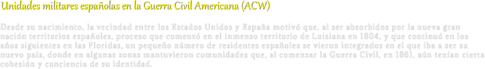 Unidades militares españolas en la Guerra Civil Americana (ACW)
Desde su nacimiento, la vecindad entre los Estados Unidos y España motivó que, al ser absorbidos por la nueva gran nación territorios españoles, proceso que comenzó en el inmenso territorio de Luisiana en 1804, y que continuó en los años siguientes en las Floridas, un pequeño número de residentes españoles se vieron integrados en el que iba a ser su nuevo país, donde en algunas zonas mantuvieron comunidades que, al comenzar la Guerra Civil, en 1861, aún tenían cierta cohesión y conciencia de su identidad.