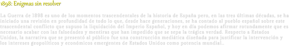 1898: Enigmas sin resolver
La Guerra de 1898 es uno de los momentos trascendentales de la historia de España pero, en las tres últimas décadas, se ha iniciado una revisión en profundidad de todo lo que, desde hace generaciones, se ha contado al pueblo español sobre este trascendental conflicto que supuso la liquidación del Imperio Español, y hoy en día podemos afirmar rotundamente que es necesario acabar con las falsedades y mentiras que han impedido que se sepa la trágica verdad. Respecto a Estados Unidos, la narrativa que se presentó al público fue una construcción mediática diseñada para justificar la intervención y los intereses geopolíticos y económicos emergentes de Estados Unidos como potencia mundial..

