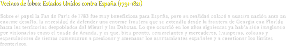 Vecinos de lobos: Estados Unidos contra España (1791-1821)
Sobre el papel la Paz de Paris de 1783 fue muy beneficiosa para España, pero en realidad colocó a nuestra nación ante un enorme desafío, la necesidad de defender una enorme frontera que se extendía desde la frontera de Georgia con Florida hasta los territorios despoblados del Misuri y las Dakotas. Lo que ocurrió en los años siguientes ya había sido imaginado por visionarios como el conde de Aranda, y es que, bien pronto, comerciantes y mercaderes, tramperos, colonos y especuladores de tierras comenzaron a presionar y amenazar los asentamientos españoles y a cuestionar los límites fronterizos.