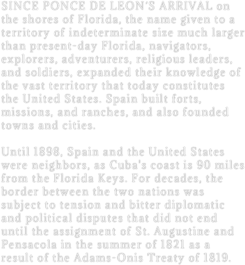 SINCE PONCE DE LEON´S ARRIVAL on the shores of Florida, the name given to a territory of indeterminate size much larger than present-day Florida, navigators, explorers, adventurers, religious leaders, and soldiers, expanded their knowledge of the vast territory that today constitutes the United States. Spain built forts, missions, and ranches, and also founded towns and cities. 

Until 1898, Spain and the United States were neighbors, as Cuba's coast is 90 miles from the Florida Keys. For decades, the border between the two nations was subject to tension and bitter diplomatic and political disputes that did not end until the assignment of St. Augustine and Pensacola in the summer of 1821 as a result of the Adams-Onis Treaty of 1819.