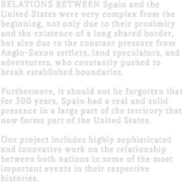RELATIONS BETWEEN Spain and the United States were very complex from the beginning, not only due to their proximity and the existence of a long shared border, but also due to the constant pressure from Anglo-Saxon settlers, land speculators, and adventurers, who constantly pushed to break established boundaries.

Furthermore, it should not be forgotten that for 300 years, Spain had a real and solid presence in a large part of the territory that now forms part of the United States.

Our project includes highly sophisticated and innovative work on the relationship between both nations in some of the most important events in their respective histories.
