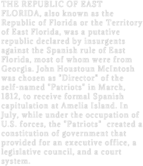 THE REPUBLIC OF EAST FLORIDA, also known as the Republic of Florida or the Territory of East Florida, was a putative republic declared by insurgents against the Spanish rule of East Florida, most of whom were from Georgia. John Houstoun McIntosh was chosen as "Director" of the self-named "Patriots" in March, 1812, to receive formal Spanish capitulation at Amelia Island. In July, while under the occupation of U.S. forces, the "Patriots"  created a constitution of government that provided for an executive office, a legislative council, and a court system. 