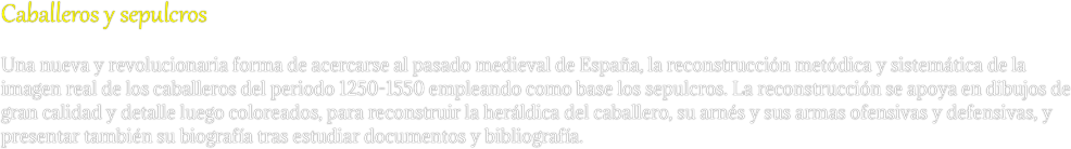Caballeros y sepulcros
Una nueva y revolucionaria forma de acercarse al pasado medieval de España, la reconstrucción metódica y sistemática de la imagen real de los caballeros del periodo 1250-1550 empleando como base los sepulcros. La reconstrucción se apoya en dibujos de gran calidad y detalle luego coloreados, para reconstruir la heráldica del caballero, su arnés y sus armas ofensivas y defensivas, y  presentar también su biografía tras estudiar documentos y bibliografía.