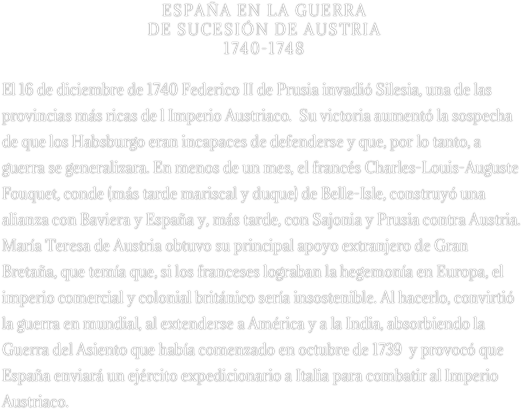 ESPAÑA EN LA GUERRA 
DE SUCESIÓN DE AUSTRIA 
1740-1748

El 16 de diciembre de 1740 Federico II de Prusia invadió Silesia, una de las provincias más ricas de l Imperio Austriaco.  Su victoria aumentó la sospecha de que los Habsburgo eran incapaces de defenderse y que, por lo tanto, a guerra se generalizara. En menos de un mes, el francés Charles-Louis-Auguste Fouquet, conde (más tarde mariscal y duque) de Belle-Isle, construyó una alianza con Baviera y España y, más tarde, con Sajonia y Prusia contra Austria. María Teresa de Austria obtuvo su principal apoyo extranjero de Gran Bretaña, que temía que, si los franceses lograban la hegemonía en Europa, el imperio comercial y colonial británico sería insostenible. Al hacerlo, convirtió la guerra en mundial, al extenderse a América y a la India, absorbiendo la Guerra del Asiento que había comenzado en octubre de 1739  y provocó que España enviará un ejército expedicionario a Italia para combatir al Imperio Austriaco.