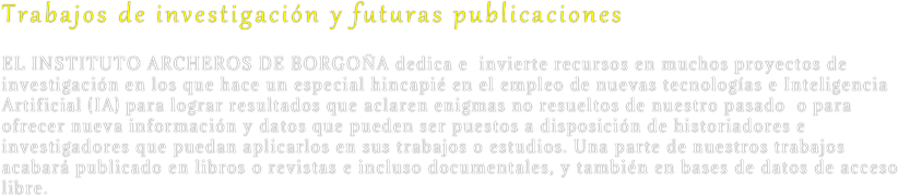 Trabajos de investigación y futuras publicaciones
EL INSTITUTO ARCHEROS DE BORGOÑA dedica e  invierte recursos en muchos proyectos de investigación en los que hace un especial hincapié en el empleo de nuevas tecnologías e Inteligencia Artificial (IA) para lograr resultados que aclaren enigmas no resueltos de nuestro pasado  o para ofrecer nueva información y datos que pueden ser puestos a disposición de historiadores e investigadores que puedan aplicarlos en sus trabajos o estudios. Una parte de nuestros trabajos acabará publicado en libros o revistas e incluso documentales, y también en bases de datos de acceso libre.

