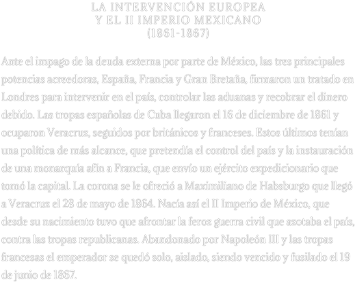 LA INTERVENCIÓN EUROPEA 
Y EL II IMPERIO MEXICANO 
(1861-1867)

Ante el impago de la deuda externa por parte de México, las tres principales potencias acreedoras, España, Francia y Gran Bretaña, firmaron un tratado en Londres para intervenir en el país, controlar las aduanas y recobrar el dinero debido. Las tropas españolas de Cuba llegaron el 16 de diciembre de 1861 y ocuparon Veracruz, seguidos por británicos y franceses. Estos últimos tenían una política de más alcance, que pretendía el control del país y la instauración de una monarquía afín a Francia, que envío un ejército expedicionario que tomó la capital. La corona se le ofreció a Maximiliano de Habsburgo que llegó a Veracruz el 28 de mayo de 1864. Nacía así el II Imperio de México, que desde su nacimiento tuvo que afrontar la feroz guerra civil que azotaba el país, contra las tropas republicanas. Abandonado por Napoleón III y las tropas francesas el emperador se quedó solo, aislado, siendo vencido y fusilado el 19 de junio de 1867.
