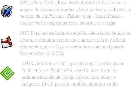 


￼BTC. «BookTech», formato de libro electrónico que se adapta de forma automática al equipo lector, y detecta si se trata de Un PC, una «Tablet» o un «Smart Phone». Incluye varias capacidades de lectura y descarga
￼PDF. Formato estándar de edición electrónica de Adobe Systems. Actualmente es un estándar abierto y oficial reconocido por la Organización Internacional para la Estandarización (ISO).
￼EPUB. Acrónimo de la expresión inglesa «Electronic Publication»— Publicación electrónica— formato redimensionable de código abierto para textos e imágenes. EPUB permite también adjuntar audio. 