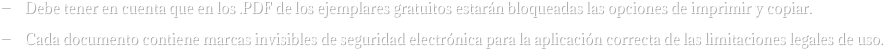 —    Debe tener en cuenta que en los .PDF de los ejemplares gratuitos estarán bloqueadas las opciones de imprimir y copiar.
—    Cada documento contiene marcas invisibles de seguridad electrónica para la aplicación correcta de las limitaciones legales de uso.
