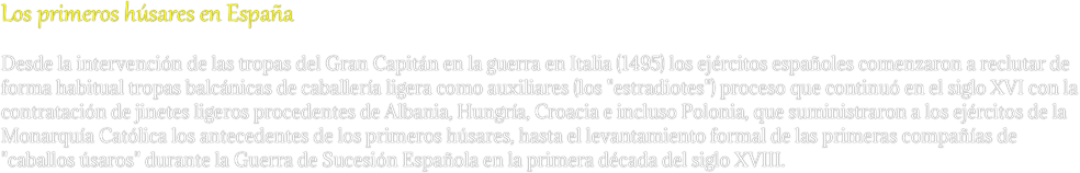 Los primeros húsares en España
Desde la intervención de las tropas del Gran Capitán en la guerra en Italia (1495) los ejércitos españoles comenzaron a reclutar de forma habitual tropas balcánicas de caballería ligera como auxiliares (los "estradiotes") proceso que continuó en el siglo XVI con la contratación de jinetes ligeros procedentes de Albania, Hungría, Croacia e incluso Polonia, que suministraron a los ejércitos de la Monarquía Católica los antecedentes de los primeros húsares, hasta el levantamiento formal de las primeras compañías de "caballos úsaros" durante la Guerra de Sucesión Española en la primera década del siglo XVIII.
