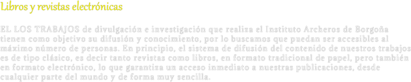 Libros y revistas electrónicas
EL LOS TRABAJOS de divulgación e investigación que realiza el Instituto Archeros de Borgoña tienen como objetivo su difusión y conocimiento, por lo buscamos que puedan ser accesibles al máximo número de personas. En principio, el sistema de difusión del contenido de nuestros trabajos es de tipo clásico, es decir tanto revistas como libros, en formato tradicional de papel, pero también en formato electrónico, lo que garantiza un acceso inmediato a nuestras publicaciones, desde cualquier parte del mundo y de forma muy sencilla.