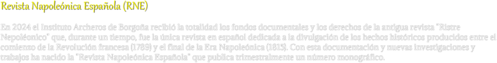 Revista Napoleónica Española (RNE)
En 2024 el Instituto Archeros de Borgoña recibió la totalidad los fondos documentales y los derechos de la antigua revista "Ristre Nepoléonico" que, durante un tiempo, fue la única revista en español dedicada a la divulgación de los hechos históricos producidos entre el comienzo de la Revolución francesa (1789) y el final de la Era Napoleónica (1815). Con esta documentación y nuevas investigaciones y trabajos ha nacido la "Revista Napoleónica Española" que publica trimestralmente un número monográfico. 
