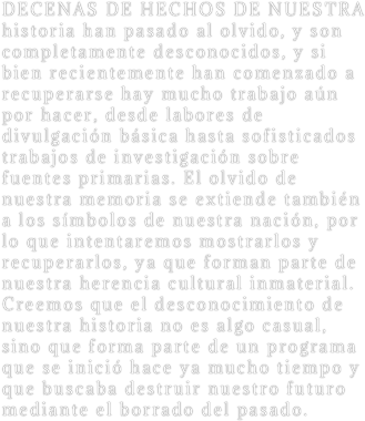DECENAS DE HECHOS DE NUESTRA historia han pasado al olvido, y son completamente desconocidos, y si bien recientemente han comenzado a recuperarse hay mucho trabajo aún por hacer, desde labores de divulgación básica hasta sofisticados trabajos de investigación sobre fuentes primarias. El olvido de nuestra memoria se extiende también a los símbolos de nuestra nación, por lo que intentaremos mostrarlos y recuperarlos, ya que forman parte de nuestra herencia cultural inmaterial. Creemos que el desconocimiento de nuestra historia no es algo casual, sino que forma parte de un programa que se inició hace ya mucho tiempo y que buscaba destruir nuestro futuro mediante el borrado del pasado.