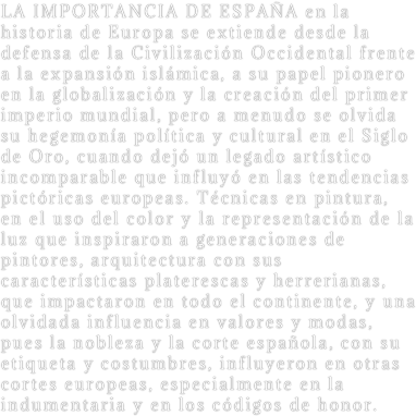 LA IMPORTANCIA DE ESPAÑA en la historia de Europa se extiende desde la defensa de la Civilización Occidental frente a la expansión islámica, a su papel pionero en la globalización y la creación del primer imperio mundial, pero a menudo se olvida su hegemonía política y cultural en el Siglo de Oro, cuando dejó un legado artístico incomparable que influyó en las tendencias pictóricas europeas. Técnicas en pintura, en el uso del color y la representación de la luz que inspiraron a generaciones de pintores, arquitectura con sus características platerescas y herrerianas, que impactaron en todo el continente, y una olvidada influencia en valores y modas, pues la nobleza y la corte española, con su etiqueta y costumbres, influyeron en otras cortes europeas, especialmente en la indumentaria y en los códigos de honor.
