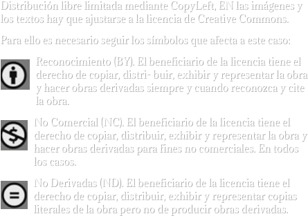 Distribución libre limitada mediante CopyLeft, EN las imágenes y los textos hay que ajustarse a la licencia de Creative Commons.
Para ello es necesario seguir los símbolos que afecta a este caso:
￼Reconocimiento (BY). El beneficiario de la licencia tiene el derecho de copiar, distri- buir, exhibir y representar la obra y hacer obras derivadas siempre y cuando reconozca y cite la obra.
￼No Comercial (NC). El beneficiario de la licencia tiene el derecho de copiar, distribuir, exhibir y representar la obra y hacer obras derivadas para fines no comerciales. En todos los casos.
￼No Derivadas (ND). El beneficiario de la licencia tiene el derecho de copiar, distribuir, exhibir y representar copias literales de la obra pero no de producir obras derivadas.
