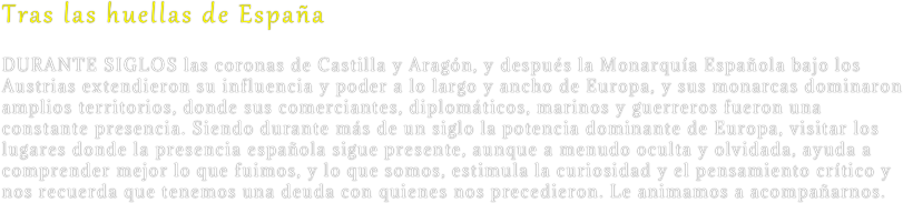 Tras las huellas de España
Durante siglos las coronas de Castilla y Aragón, y después la Monarquía Española bajo los Austrias extendieron su influencia y poder a lo largo y ancho de Europa, y sus monarcas dominaron amplios territorios, donde sus comerciantes, diplomáticos, marinos y guerreros fueron una constante presencia. Siendo durante más de un siglo la potencia dominante de Europa, visitar los lugares donde la presencia española sigue presente, aunque a menudo oculta y olvidada, ayuda a comprender mejor lo que fuimos, y lo que somos, estimula la curiosidad y el pensamiento crítico y nos recuerda que tenemos una deuda con quienes nos precedieron. Le animamos a acompañarnos.
