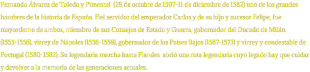 Fernando Álvarez de Toledo y Pimentel  (29 de octubre de 1507-11 de diciembre de 1582) uno de los grandes hombres de la historia de España. Fiel servidor del emperador Carlos y de su hijo y sucesor Felipe, fue mayordomo de ambos, miembro de sus Consejos de Estado y Guerra, gobernador del Ducado de Milán (1555-1556), virrey de Nápoles (1556-1558), gobernador de los Países Bajos (1567-1573) y virrey y condestable de Portugal (1580-1582). Su legendaria marcha hasta Flandes  abrió una ruta legendaria cuyo legado hay que cuidar y devolver a la memoria de las generaciones actuales.
