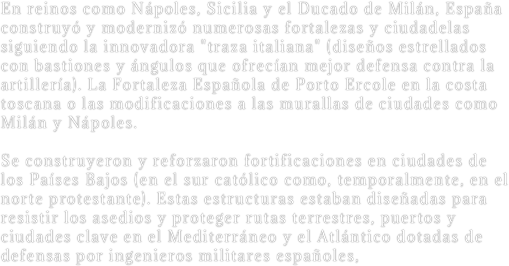 En reinos como Nápoles, Sicilia y el Ducado de Milán, España construyó y modernizó numerosas fortalezas y ciudadelas siguiendo la innovadora "traza italiana" (diseños estrellados con bastiones y ángulos que ofrecían mejor defensa contra la artillería). La Fortaleza Española de Porto Ercole en la costa toscana o las modificaciones a las murallas de ciudades como Milán y Nápoles.

Se construyeron y reforzaron fortificaciones en ciudades de los Países Bajos (en el sur católico como, temporalmente, en el norte protestante). Estas estructuras estaban diseñadas para resistir los asedios y proteger rutas terrestres, puertos y ciudades clave en el Mediterráneo y el Atlántico dotadas de defensas por ingenieros militares españoles,
