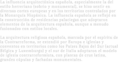 La influencia arquitectónica española, especialmente la del estilo herreriano (sobrio y monumental), se hizo sentir en diversas cortes europeas y en los territorios controlados por la Monarquía Hispánica. La influencia española se reflejó en la construcción de residencias palaciegas que adoptaron elementos de la arquitectura española, aunque a menudo fusionados con estilos locales.  La arquitectura religiosa española, marcada por el espíritu de la Contrarreforma, se extendió por Europa e iglesias y conventos en territorios como los Países Bajos del Sur (actual Bélgica y Luxemburgo) y el sur de Italia adoptaron el modelo de iglesia contrarreformista, con plantas de cruz latina, grandes cúpulas y fachadas monumentales.

